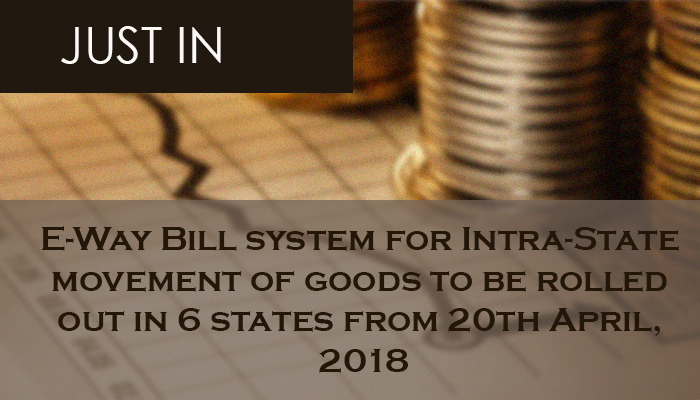E-Way Bill system for Intra-State movement of goods to be rolled out in 6 states from 20th April, 2018