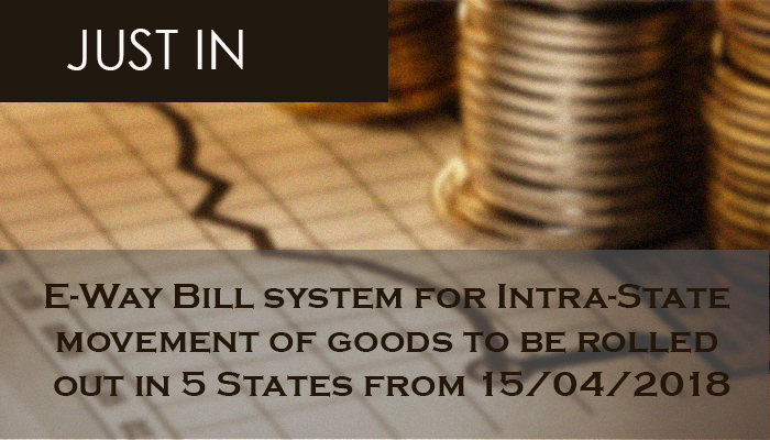 E-Way Bill system for Intra-State movement of goods to be rolled out in 5 States from 15th April, 2018.
