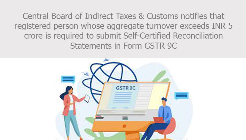 Central Board of Indirect Taxes & Customs notifies that registered person whose aggregate turnover exceeds INR 5 crore is required to submit Self-Certified Reconciliation Statements in Form GSTR-9C