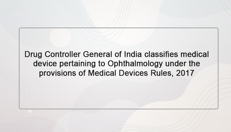 Drug Controller General of India classifies medical device pertaining to Ophthalmology under the provisions of Medical Devices Rules, 2017