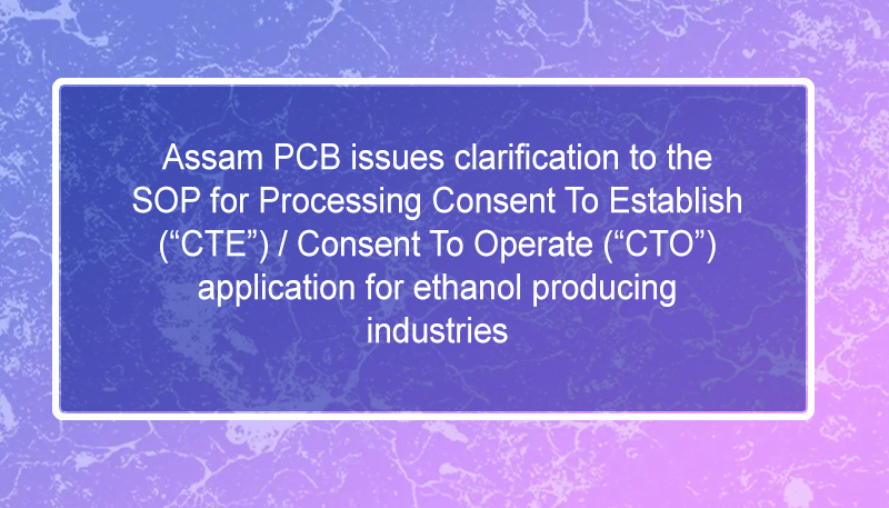 Assam PCB issues clarification to the SOP for Processing Consent To Establish (“CTE”) / Consent To Operate (“CTO”) application for ethanol producing industries