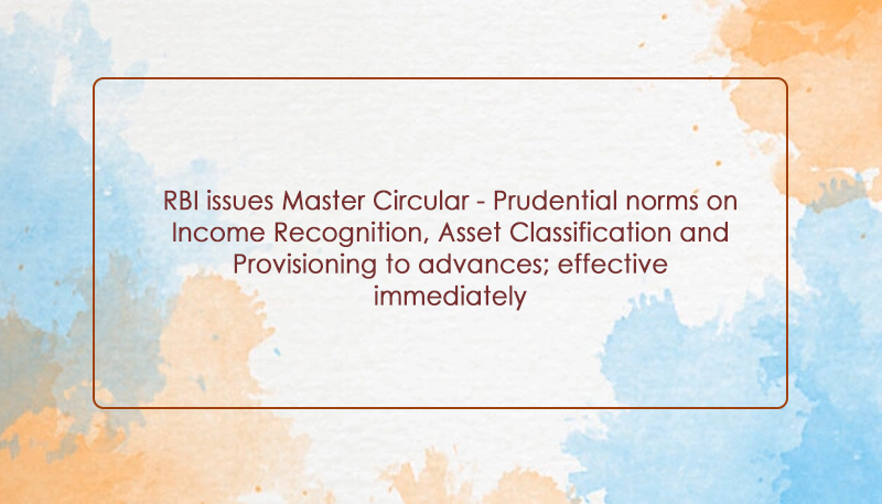 RBI issues Master Circular – Prudential norms on Income Recognition, Asset Classification and Provisioning to advances; effective immediately