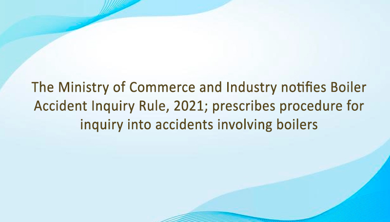 The Ministry of Commerce and Industry notifies Boiler Accident Inquiry Rule, 2021; prescribes procedure for inquiry into accidents involving boilers