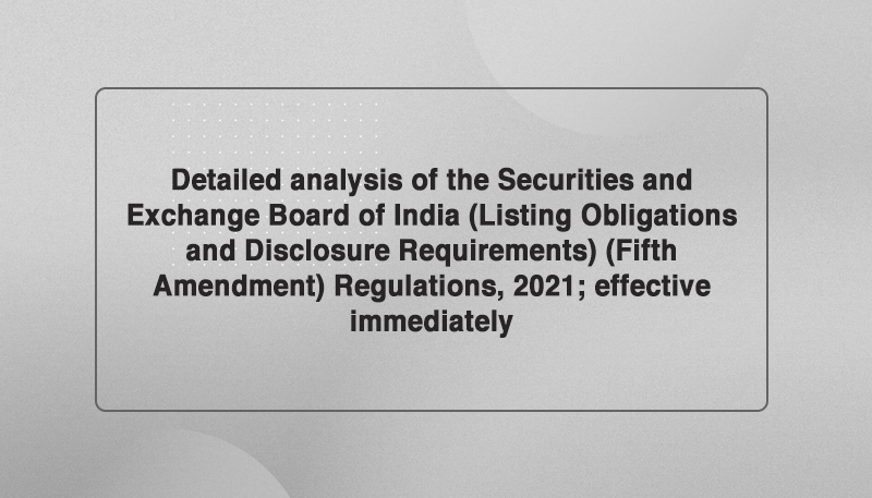 Detailed analysis of the Securities and Exchange Board of India (Listing Obligations and Disclosure Requirements) (Fifth Amendment) Regulations, 2021; effective immediately