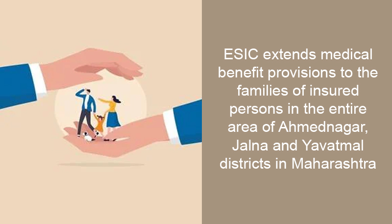 ESIC extends medical benefit provisions to the families of insured persons in the entire area of Ahmednagar, Jalna and Yavatmal districts in Maharashtra