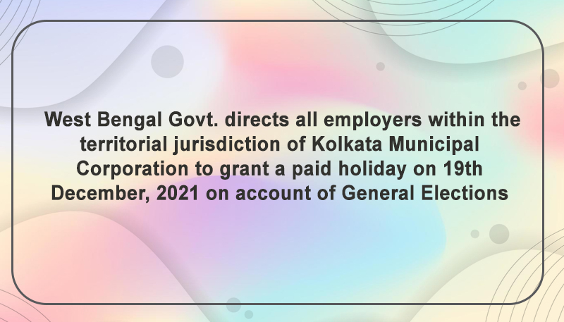 West Bengal Govt. directs all employers within the territorial jurisdiction of Kolkata Municipal Corporation to grant a paid holiday on 19th December, 2021 on account of General Elections
