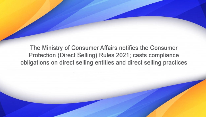 The Ministry of Consumer Affairs notifies the Consumer Protection (Direct Selling) Rules 2021; casts compliance obligations on direct selling entities and direct selling practices