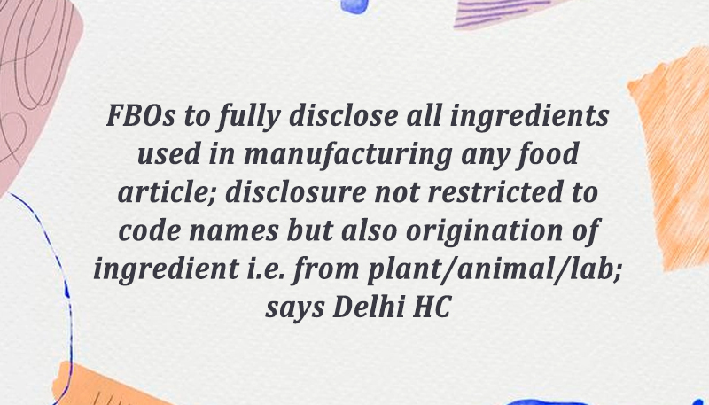 FBOs to fully disclose all ingredients used in manufacturing any food article; disclosure not restricted to code names but also origination of ingredient i.e. from plant/animal/lab; says Delhi HC