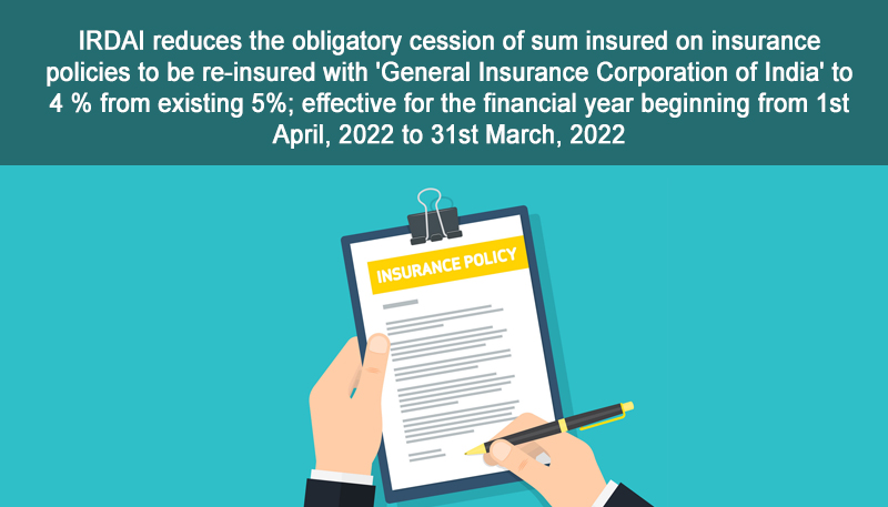 IRDAI reduces the obligatory cession of sum insured on insurance policies to be re-insured with ‘General Insurance Corporation of India’ to 4 % from existing 5%; effective for the financial year beginning from 1st April, 2022 to 31st March, 2