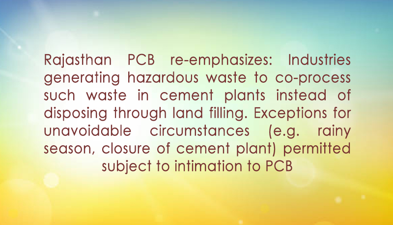 Rajasthan PCB re-emphasizes: Industries generating hazardous waste to co-process such waste in cement plants instead of disposing through land filling. Exceptions for unavoidable circumstances (e.g. rainy season, closure of cement plant) permitted subject to intimation to PCB