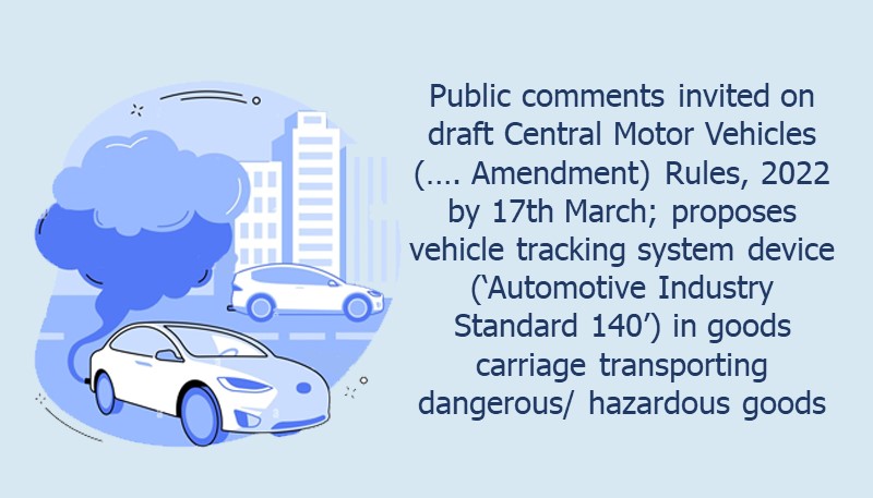 Public comments invited on draft Central Motor Vehicles (…. Amendment) Rules, 2022 by 17th March; proposes vehicle tracking system device (‘Automotive Industry Standard 140’) in goods carriage transporting dangerous/ hazardous goods