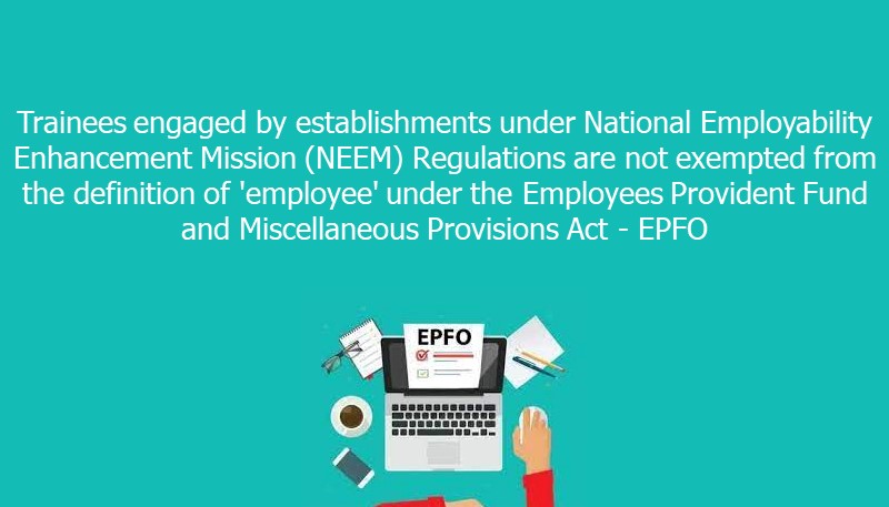 Trainees engaged by establishments under National Employability Enhancement Mission (NEEM) Regulations are not exempted from the definition of ’employee’ under the Employees Provident Fund and Miscellaneous Provisions Act – EPFO