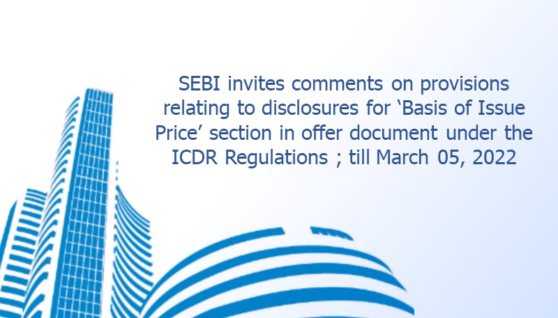 SEBI invites comments on provisions relating to disclosures for ‘Basis of Issue Price’ section in offer document under the ICDR Regulations ; till March 05, 2022