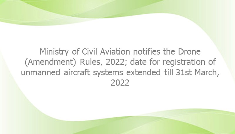 Ministry of Civil Aviation notifies the Drone (Amendment) Rules, 2022; date for registration of unmanned aircraft systems extended till 31st March, 2022