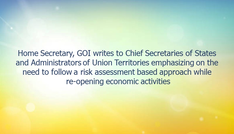 Home Secretary, GOI writes to Chief Secretaries of States and Administrators of Union Territories emphasizing on the need to follow a risk assessment based approach while re-opening economic activities