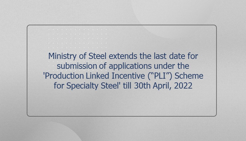 Ministry of Steel extends the last date for submission of applications under the ‘Production Linked Incentive (“PLI”) Scheme for Specialty Steel’ till 30th April, 2022