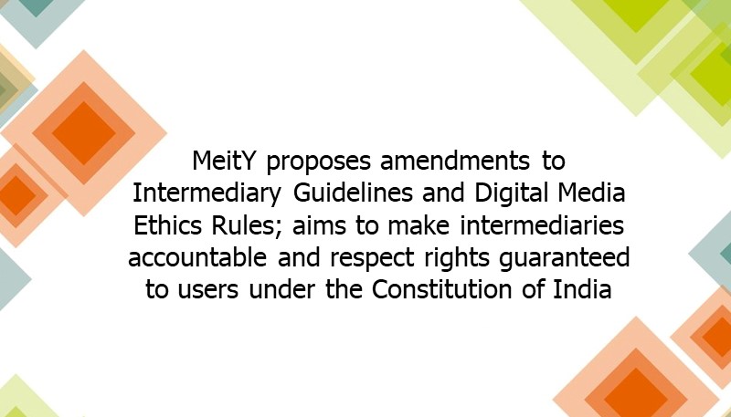 MeitY proposes amendments to Intermediary Guidelines and Digital Media Ethics Rules; aims to make intermediaries accountable and respect rights guaranteed to users under the Constitution of India