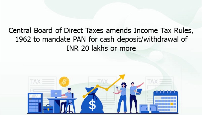 Central Board of Direct Taxes amends Income Tax Rules, 1962 to mandate PAN for cash deposit/withdrawal of INR 20 lakhs or more