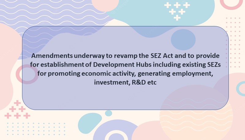 Amendments underway to revamp the SEZ Act and to provide for establishment of Development Hubs including existing SEZs for promoting economic activity, generating employment, investment, R&D etc