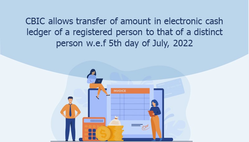 CBIC allows transfer of amount in electronic cash ledger of a registered person to that of a distinct person w.e.f 5th day of July, 2022 under GST