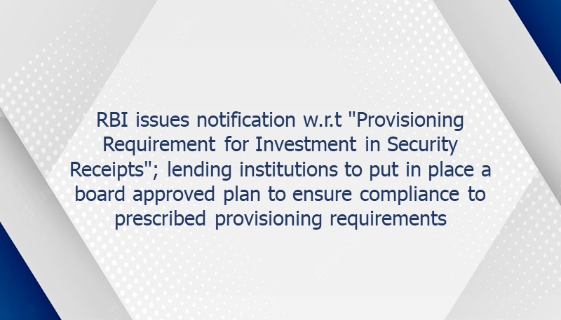 RBI issues notification w.r.t “Provisioning Requirement for Investment in Security Receipts”; lending institutions to put in place a board approved plan to ensure compliance to prescribed provisioning requirements