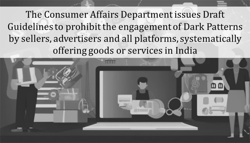 The Consumer Affairs Department issues Draft Guidelines to prohibit the engagement of Dark Patterns by sellers, advertisers and all platforms, systematically offering goods or services in India
