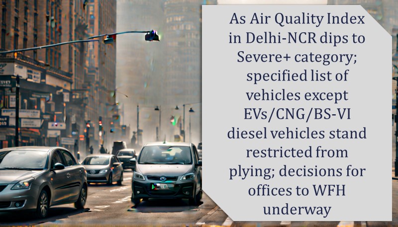 As Air Quality Index in Delhi-NCR dips to Severe+ category; specified list of vehicles except EVs/CNG/BS-VI diesel vehicles stand restricted from plying; decisions for offices to WFH underway