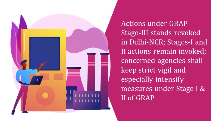 Actions under GRAP Stage-III stands revoked in Delhi-NCR; Stages-I and II actions remain invoked; concerned agencies shall keep strict vigil and especially intensify measures under Stage l & II of GRAP