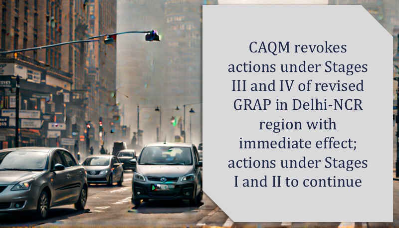 CAQM revokes actions under Stages III and IV of revised GRAP in Delhi-NCR region with immediate effect; actions under Stages I and II to continue