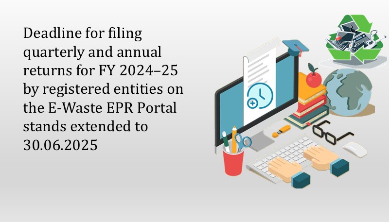 Deadline for filing quarterly and annual returns for FY 2024–25 by registered entities on the E-Waste EPR Portal stands extended to 30.06.2025